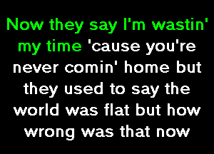 Now they say I'm wastin'
my time 'cause you're

never comin' home but
they used to say the

world was flat but how
wrong was that now