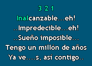 3 2 1
lnalcanzable...eh!
..lmpredecible...eh!
..Suer10 imposible...
Tengo un millc'm de ar'ios
Ya ve....s, asi contigo..