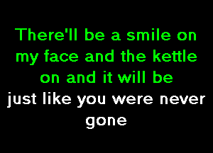 There'll be a smile on
my face and the kettle
on and it will be
just like you were never
gone