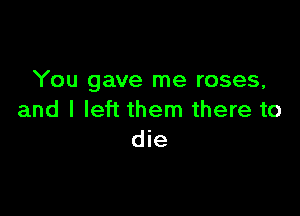 You gave me roses,

and I left them there to
die