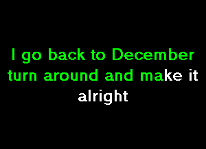 I go back to December

turn around and make it
alright