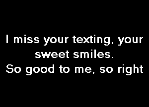 I miss your texting, your

sweet smiles.
So good to me, so right