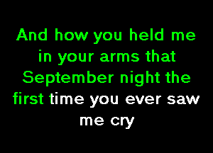 And how you held me
in your arms that
September night the
first time you ever saw
me cry