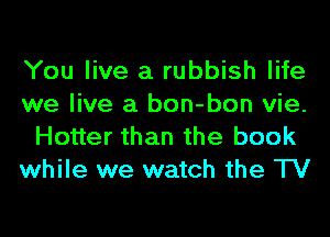 You live a rubbish life
we live a bon-bon vie.
Hotter than the book
while we watch the TV