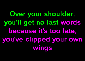 Over your shoulder,
you'll get no last words
because it's too late,
you've clipped your own
wings
