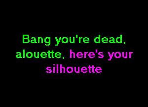 Bang you're dead,

alouette. here's your
sHhoueue