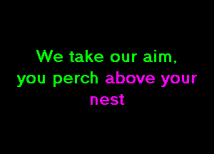 We take our aim,

you perch above your
nest