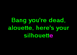 Bang you're dead,

alouette. here's your
sHhoueue