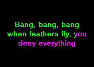 Bang.bang,bang

when feathers fly, you
deny everything