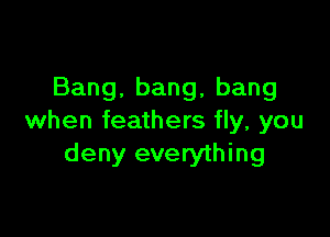 Bang.bang,bang

when feathers fly, you
deny everything