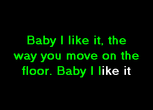 Babyl like it, the

way you move on the
floor. Baby I like it