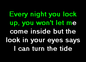Every night you lock
up, you won't let me
come inside but the
look in your eyes says
I can turn the tide