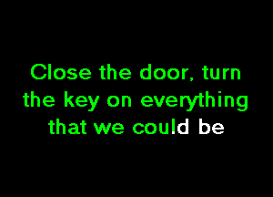 Close the door, turn

the key on everything
that we could be