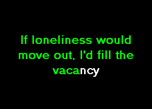 If loneliness would

move out. I'd fill the
vacancy