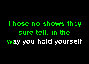 Those no shows they

sure tell, in the
way you hold yourself