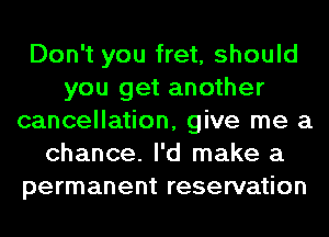 Don't you fret, should
you get another
cancellation, give me a
chance. I'd make a
permanent reservation