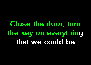 Close the door, turn

the key on everything
that we could be