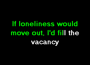 If loneliness would

move out. I'd fill the
vacancy