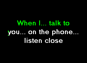 When I... talk to

you... on the phone...
listen close
