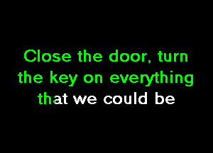 Close the door, turn

the key on everything
that we could be