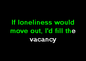 If loneliness would

move out. I'd fill the
vacancy