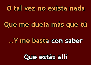 0 tal vez no exista nada
Que me duela mas que tL'I
..Y me basta con saber

Que estas alli