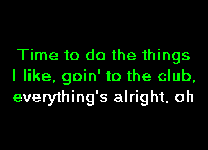 Time to do the things

I like, goin' to the club,
everything's alright, oh