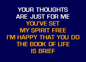 YOUR THOUGHTS
ARE JUST FOR ME
YOU'VE SET
MY SPIRIT FREE
I'M HAPPY THAT YOU DO
THE BOOK OF LIFE
IS BRIEF