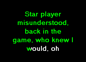 Star player
misunderstood,

back in the
game, who knew I
would, oh