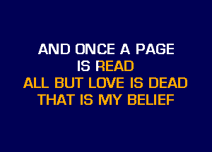 AND ONCE A PAGE
IS READ
ALL BUT LOVE IS DEAD
THAT IS MY BELIEF

g