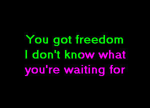 You got freedom

I don't know what
you're waiting for