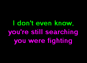 I don't even know,

you're still searching
you were fighting