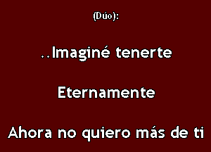 (000k
Imagin tenerte

Eternamente

Ahora no quiero mrius de ti