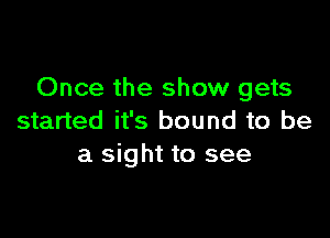 Once the show gets

started it's bound to be
a sight to see