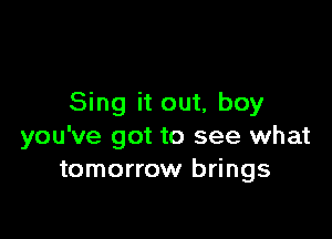 Sing it out, boy

you've got to see what
tomorrow brings