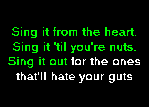 Sing it from the heart.
Sing it 'til you're nuts.
Sing it out for the ones
that'll hate your guts