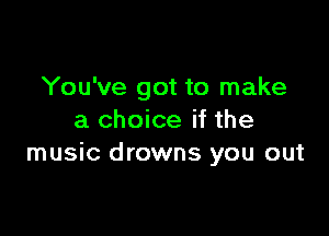 You've got to make

a choice if the
music drowns you out