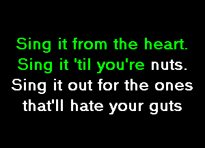 Sing it from the heart.
Sing it 'til you're nuts.
Sing it out for the ones
that'll hate your guts