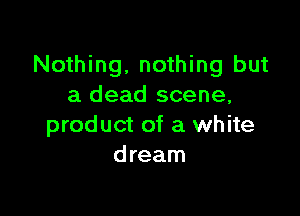 Nothing, nothing but
a dead scene,

product of a white
dream