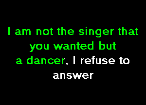 I am not the singer that
you wanted but

a dancer. I refuse to
answer