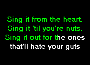 Sing it from the heart.
Sing it 'til you're nuts.
Sing it out for the ones
that'll hate your guts