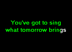You've got to sing

what tomorrow brings