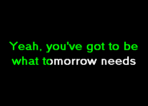 Yeah, you've got to be

what tomorrow needs