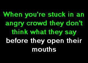 When you're stuck in an
angry crowd they don't
think what they say
before they open their
mouths