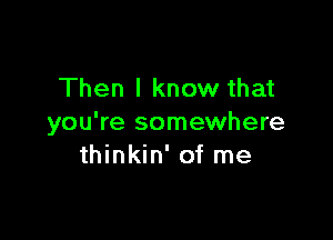 Then I know that

you're somewhere
thinkin' of me