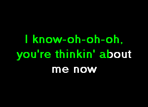 l know-oh-oh-oh,

you're thinkin' about
me now