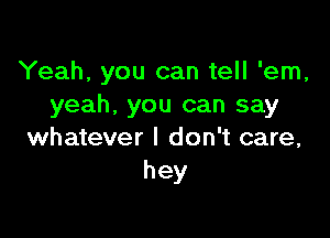 Yeah, you can tell 'em,
yeah. you can say

whatever I don't care,
hey