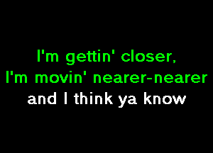 I'm gettin' closer,

I'm movin' nearer-nearer
and lthink ya know