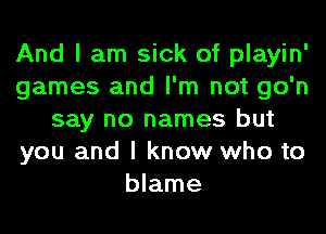 And I am sick of playin'
games and I'm not go'n
say no names but
you and I know who to
blame