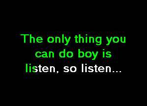 The only thing you

can do boy is
listen, so listen...